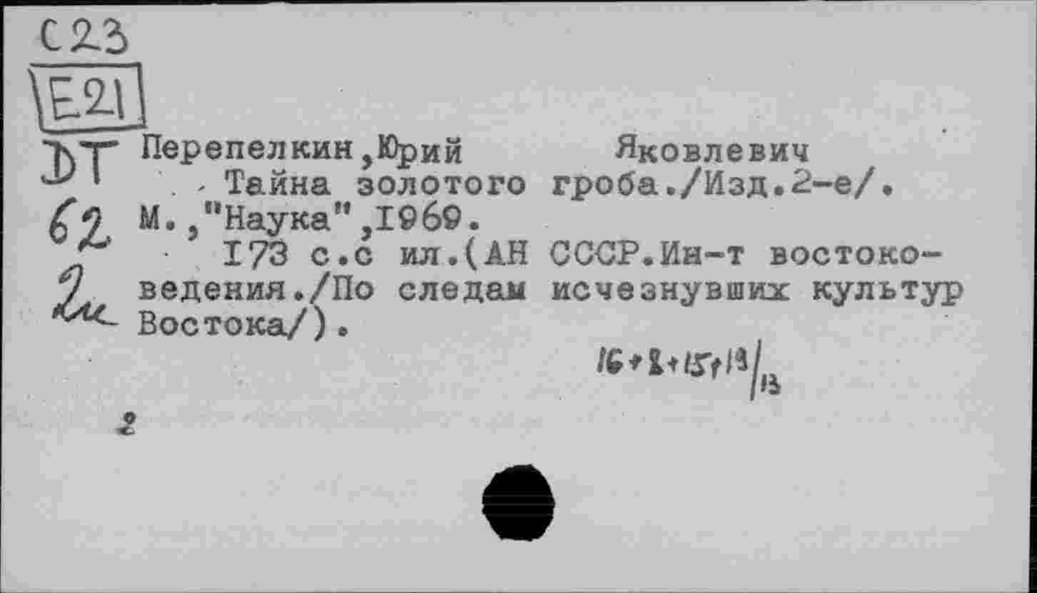 ﻿1Е.2Д
•кт* Перепелкин,Юрий 'У '	' Тайна золотого
М "Наука",1969.
173 с.с ил.(АН у ведения./По следам ,(Лс~ Востока/) •
Яковлевич гроба./Изд.2-е/.
СССР.Ин-т востоко-исчезнувших культур